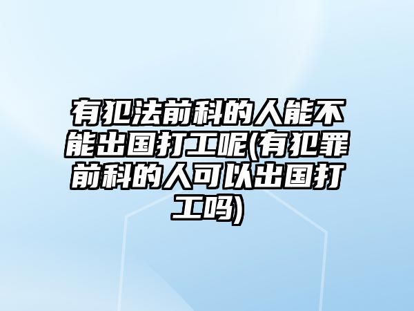 有犯法前科的人能不能出國打工呢(有犯罪前科的人可以出國打工嗎)