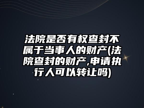 法院是否有權查封不屬于當事人的財產(法院查封的財產,申請執行人可以轉讓嗎)