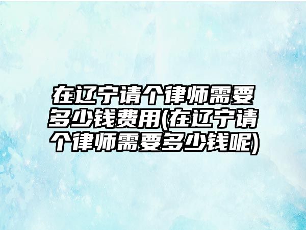 在遼寧請個律師需要多少錢費用(在遼寧請個律師需要多少錢呢)