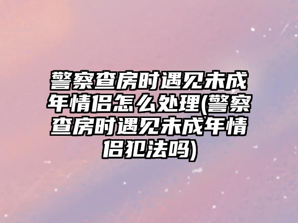 警察查房時遇見未成年情侶怎么處理(警察查房時遇見未成年情侶犯法嗎)