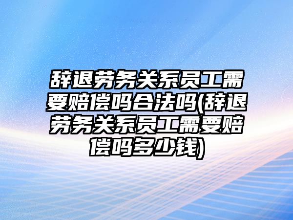 辭退勞務關系員工需要賠償嗎合法嗎(辭退勞務關系員工需要賠償嗎多少錢)