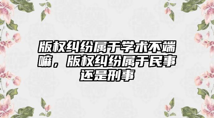 版權糾紛屬于學術不端嘛，版權糾紛屬于民事還是刑事