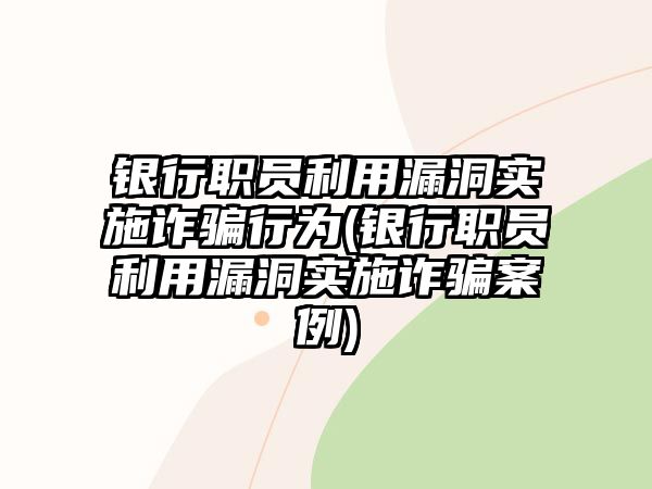 銀行職員利用漏洞實施詐騙行為(銀行職員利用漏洞實施詐騙案例)