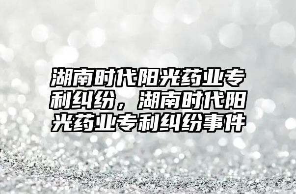 湖南時代陽光藥業專利糾紛，湖南時代陽光藥業專利糾紛事件