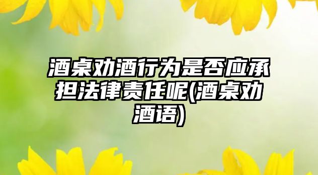 酒桌勸酒行為是否應承擔法律責任呢(酒桌勸酒語)