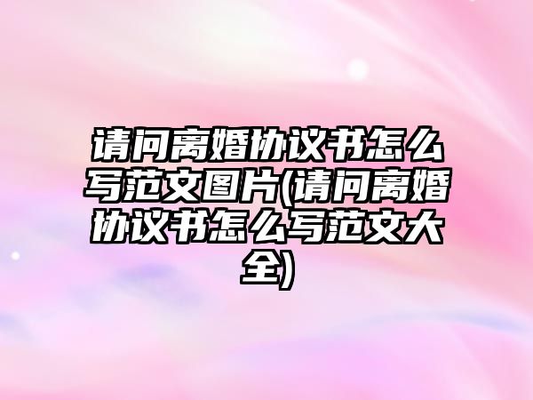 請問離婚協(xié)議書怎么寫范文圖片(請問離婚協(xié)議書怎么寫范文大全)