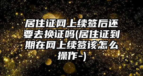 居住證網上續簽后還要去換證嗎(居住證到期在網上續簽該怎么操作-)