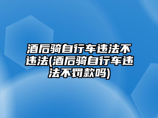 酒后騎自行車違法不違法(酒后騎自行車違法不罰款嗎)