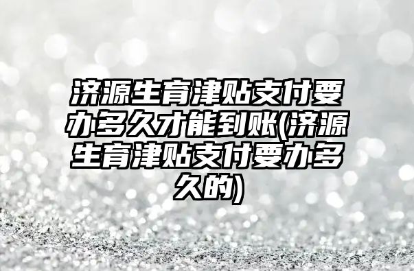 濟源生育津貼支付要辦多久才能到賬(濟源生育津貼支付要辦多久的)