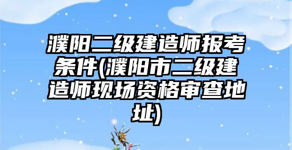 濮陽二級建造師報考條件(濮陽市二級建造師現場資格審查地址)