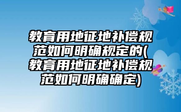 教育用地征地補償規范如何明確規定的(教育用地征地補償規范如何明確確定)