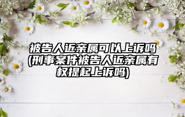 被告人近親屬可以上訴嗎(刑事案件被告人近親屬有權提起上訴嗎)