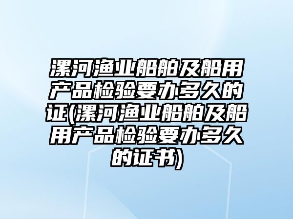 漯河漁業(yè)船舶及船用產(chǎn)品檢驗要辦多久的證(漯河漁業(yè)船舶及船用產(chǎn)品檢驗要辦多久的證書)