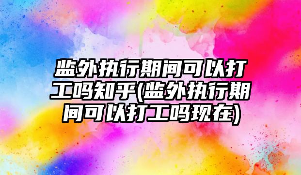 監外執行期間可以打工嗎知乎(監外執行期間可以打工嗎現在)