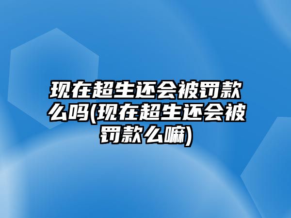 現(xiàn)在超生還會被罰款么嗎(現(xiàn)在超生還會被罰款么嘛)