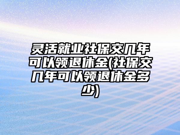 靈活就業(yè)社保交幾年可以領退休金(社保交幾年可以領退休金多少)