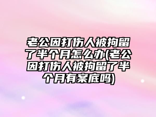 老公因打傷人被拘留了半個(gè)月怎么辦(老公因打傷人被拘留了半個(gè)月有案底嗎)