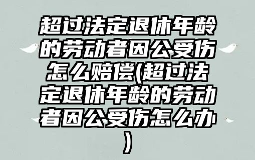 超過法定退休年齡的勞動者因公受傷怎么賠償(超過法定退休年齡的勞動者因公受傷怎么辦)