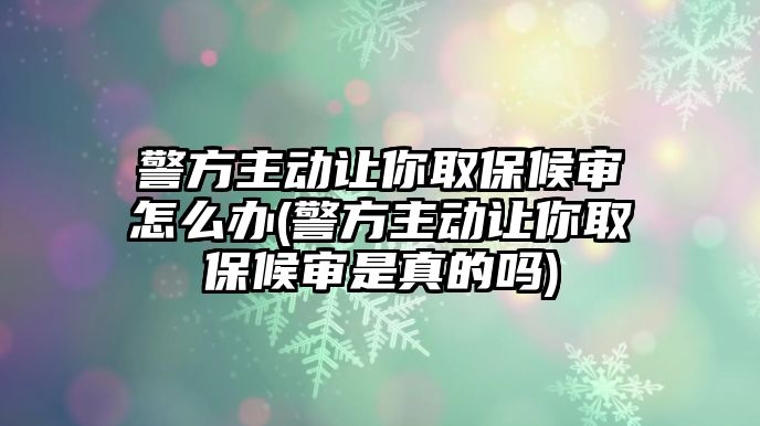 警方主動讓你取保候審怎么辦(警方主動讓你取保候審是真的嗎)