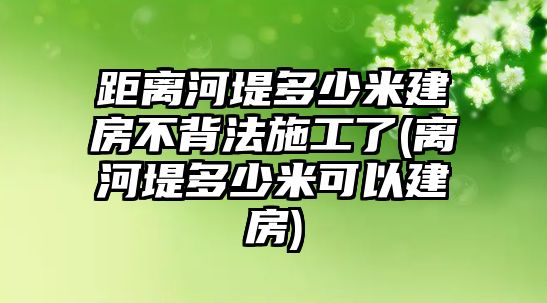 距離河堤多少米建房不背法施工了(離河堤多少米可以建房)