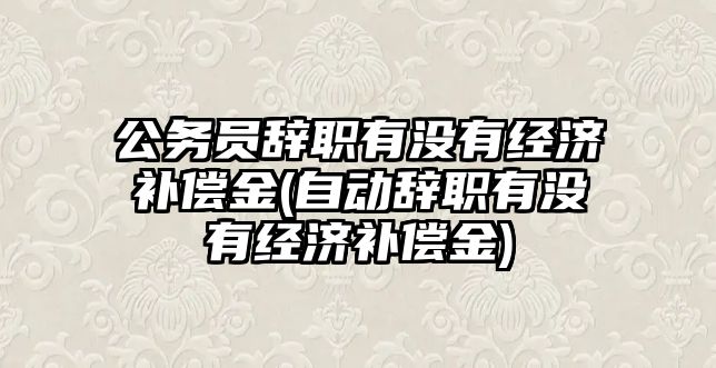 公務(wù)員辭職有沒有經(jīng)濟補償金(自動辭職有沒有經(jīng)濟補償金)