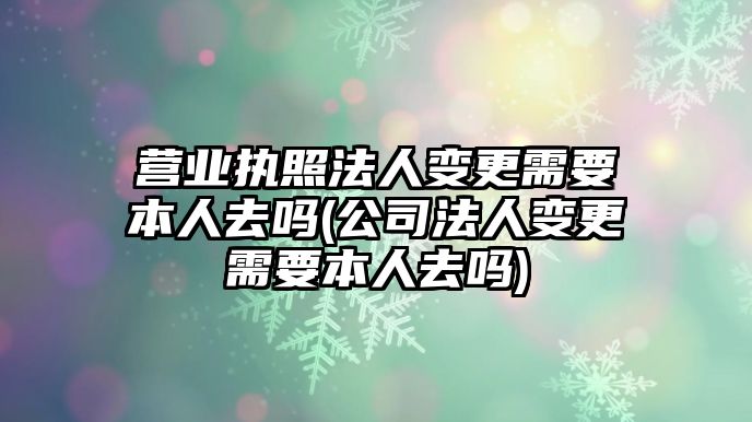 營業執照法人變更需要本人去嗎(公司法人變更需要本人去嗎)