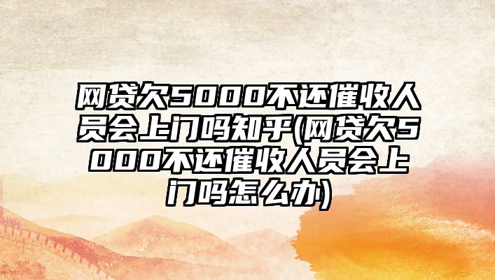 網貸欠5000不還催收人員會上門嗎知乎(網貸欠5000不還催收人員會上門嗎怎么辦)