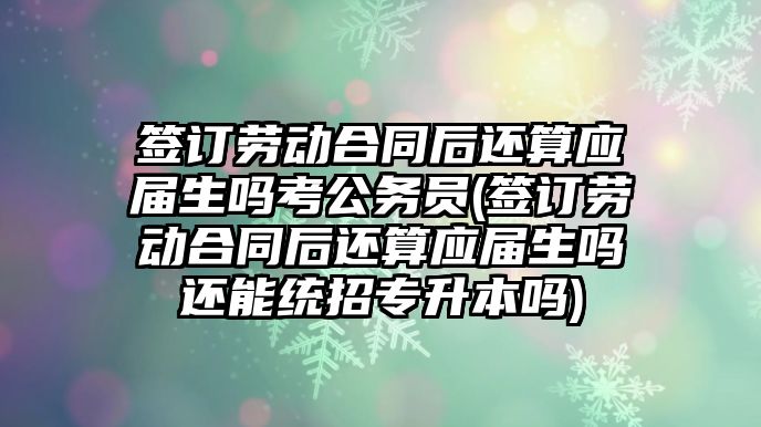 簽訂勞動合同后還算應屆生嗎考公務員(簽訂勞動合同后還算應屆生嗎還能統(tǒng)招專升本嗎)