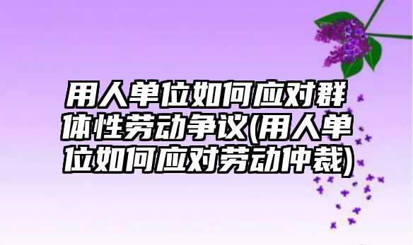 用人單位如何應對群體性勞動爭議(用人單位如何應對勞動仲裁)