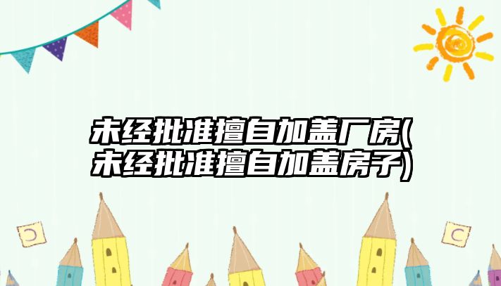 未經批準擅自加蓋廠房(未經批準擅自加蓋房子)