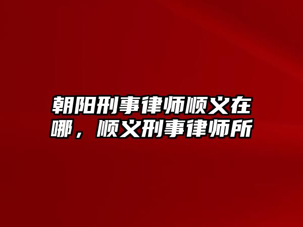 朝陽刑事律師順義在哪，順義刑事律師所