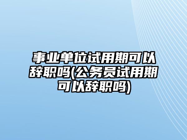 事業(yè)單位試用期可以辭職嗎(公務(wù)員試用期可以辭職嗎)