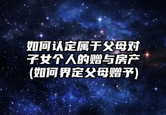 如何認(rèn)定屬于父母對子女個人的贈與房產(chǎn)(如何界定父母贈予)