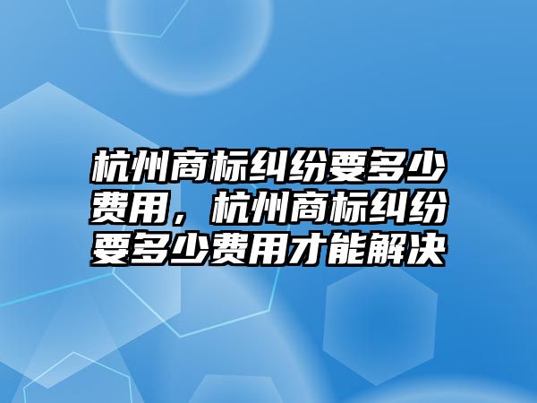 杭州商標糾紛要多少費用，杭州商標糾紛要多少費用才能解決