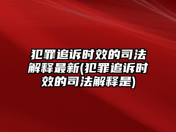 犯罪追訴時效的司法解釋最新(犯罪追訴時效的司法解釋是)