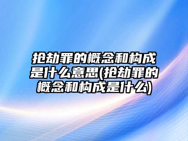 搶劫罪的概念和構成是什么意思(搶劫罪的概念和構成是什么)