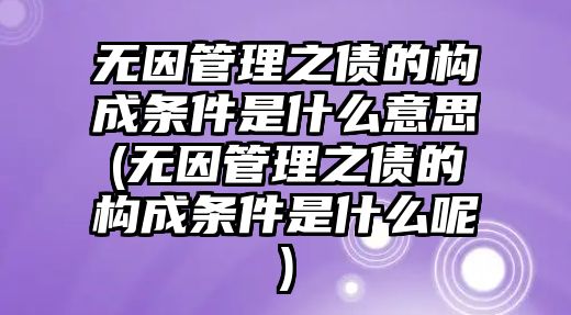 無因管理之債的構成條件是什么意思(無因管理之債的構成條件是什么呢)