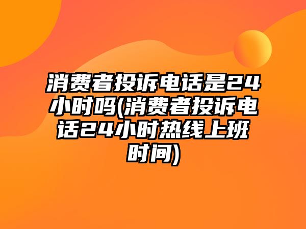 消費(fèi)者投訴電話是24小時嗎(消費(fèi)者投訴電話24小時熱線上班時間)