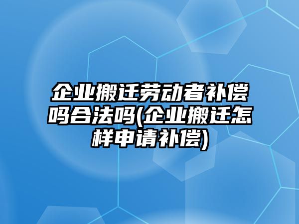 企業搬遷勞動者補償嗎合法嗎(企業搬遷怎樣申請補償)