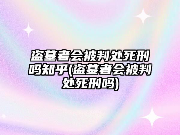 盜墓者會被判處死刑嗎知乎(盜墓者會被判處死刑嗎)