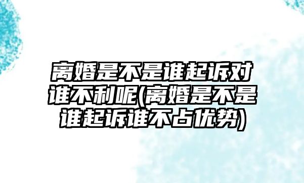 離婚是不是誰起訴對誰不利呢(離婚是不是誰起訴誰不占優勢)