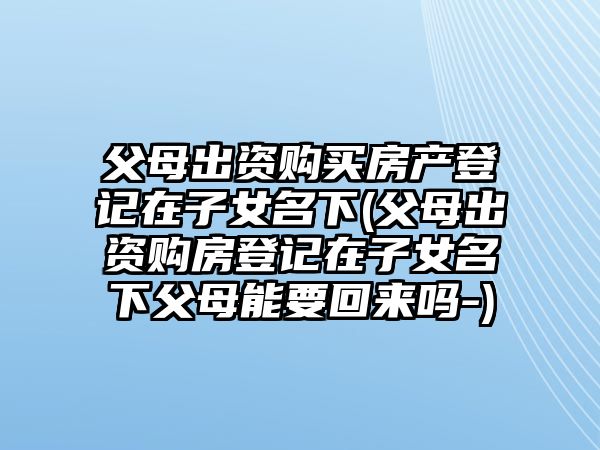 父母出資購買房產登記在子女名下(父母出資購房登記在子女名下父母能要回來嗎-)