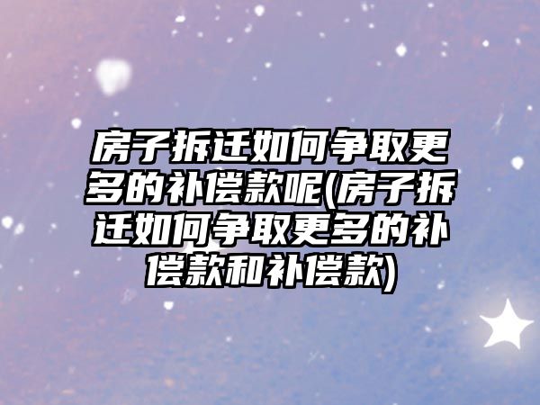 房子拆遷如何爭取更多的補償款呢(房子拆遷如何爭取更多的補償款和補償款)