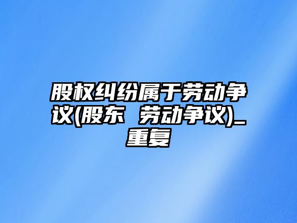 股權(quán)糾紛屬于勞動爭議(股東 勞動爭議)_重復