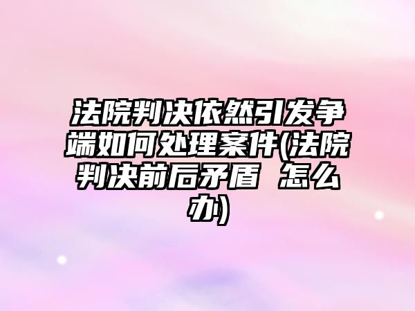 法院判決依然引發(fā)爭(zhēng)端如何處理案件(法院判決前后矛盾 怎么辦)