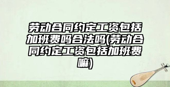 勞動合同約定工資包括加班費嗎合法嗎(勞動合同約定工資包括加班費嘛)