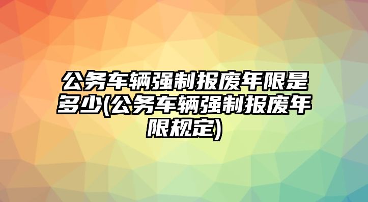 公務(wù)車輛強(qiáng)制報(bào)廢年限是多少(公務(wù)車輛強(qiáng)制報(bào)廢年限規(guī)定)