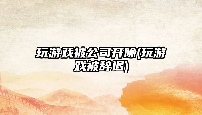 玩游戲被公司開除(玩游戲被辭退)