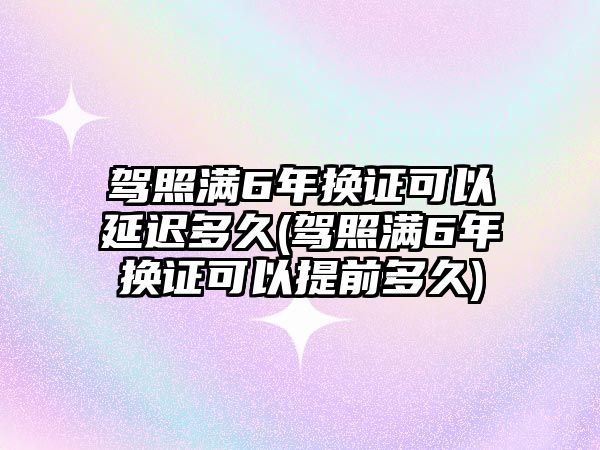 駕照滿6年換證可以延遲多久(駕照滿6年換證可以提前多久)