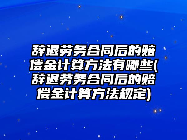 辭退勞務合同后的賠償金計算方法有哪些(辭退勞務合同后的賠償金計算方法規定)